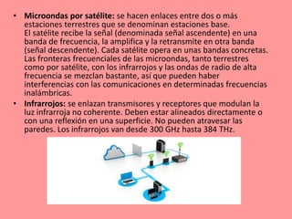 • Microondas por satélite: se hacen enlaces entre dos o más
estaciones terrestres que se denominan estaciones base.
El satélite recibe la señal (denominada señal ascendente) en una
banda de frecuencia, la amplifica y la retransmite en otra banda
(señal descendente). Cada satélite opera en unas bandas concretas.
Las fronteras frecuenciales de las microondas, tanto terrestres
como por satélite, con los infrarrojos y las ondas de radio de alta
frecuencia se mezclan bastante, así que pueden haber
interferencias con las comunicaciones en determinadas frecuencias
inalámbricas.
• Infrarrojos: se enlazan transmisores y receptores que modulan la
luz infrarroja no coherente. Deben estar alineados directamente o
con una reflexión en una superficie. No pueden atravesar las
paredes. Los infrarrojos van desde 300 GHz hasta 384 THz.
 