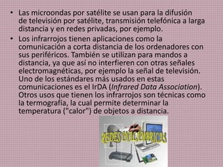 • Las microondas por satélite se usan para la difusión
de televisión por satélite, transmisión telefónica a larga
distancia y en redes privadas, por ejemplo.
• Los infrarrojos tienen aplicaciones como la
comunicación a corta distancia de los ordenadores con
sus periféricos. También se utilizan para mandos a
distancia, ya que así no interfieren con otras señales
electromagnéticas, por ejemplo la señal de televisión.
Uno de los estándares más usados en estas
comunicaciones es el IrDA (Infrared Data Association).
Otros usos que tienen los infrarrojos son técnicas como
la termografía, la cual permite determinar la
temperatura ("calor") de objetos a distancia.
 
