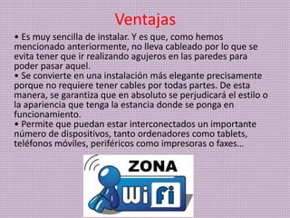 Ventajas
• Es muy sencilla de instalar. Y es que, como hemos
mencionado anteriormente, no lleva cableado por lo que se
evita tener que ir realizando agujeros en las paredes para
poder pasar aquel.
• Se convierte en una instalación más elegante precisamente
porque no requiere tener cables por todas partes. De esta
manera, se garantiza que en absoluto se perjudicará el estilo o
la apariencia que tenga la estancia donde se ponga en
funcionamiento.
• Permite que puedan estar interconectados un importante
número de dispositivos, tanto ordenadores como tablets,
teléfonos móviles, periféricos como impresoras o faxes…
 