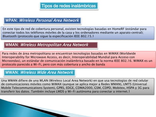 Tipos de redes inalámbricas
WPAN: Wireless Personal Area Network
En este tipo de red de cobertura personal, existen tecnologías basadas en HomeRF (estándar para
conectar todos los teléfonos móviles de la casa y los ordenadores mediante un aparato central);
Bluetooth (protocolo que sigue la especificación IEEE 802.15.1
WMAN: Wireless Metropolitan Area Network
Para redes de área metropolitana se encuentran tecnologías basadas en WiMAX (Worldwide
Interoperability for Microwave Access, es decir, Interoperabilidad Mundial para Acceso con
Microondas), un estándar de comunicación inalámbrica basado en la norma IEEE 802.16. WiMAX es un
protocolo parecido a Wi-Fi, pero con más cobertura y ancho de banda
WWAN: Wireless Wide Area Network
Una WWAN difiere de una WLAN (Wireless Local Area Network) en que usa tecnologías de red celular
de comunicaciones móviles como WiMAX (aunque se aplica mejor a Redes WMAN), UMTS (Universal
Mobile Telecommunications System), GPRS, EDGE, CDMA2000, GSM, CDPD, Mobitex, HSPA y 3G para
transferir los datos. También incluye LMDS y Wi-Fi autónoma para conectar a internet.1
 