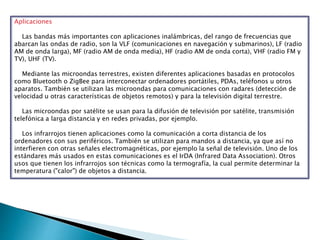Aplicaciones
Las bandas más importantes con aplicaciones inalámbricas, del rango de frecuencias que
abarcan las ondas de radio, son la VLF (comunicaciones en navegación y submarinos), LF (radio
AM de onda larga), MF (radio AM de onda media), HF (radio AM de onda corta), VHF (radio FM y
TV), UHF (TV).
Mediante las microondas terrestres, existen diferentes aplicaciones basadas en protocolos
como Bluetooth o ZigBee para interconectar ordenadores portátiles, PDAs, teléfonos u otros
aparatos. También se utilizan las microondas para comunicaciones con radares (detección de
velocidad u otras características de objetos remotos) y para la televisión digital terrestre.
Las microondas por satélite se usan para la difusión de televisión por satélite, transmisión
telefónica a larga distancia y en redes privadas, por ejemplo.
Los infrarrojos tienen aplicaciones como la comunicación a corta distancia de los
ordenadores con sus periféricos. También se utilizan para mandos a distancia, ya que así no
interfieren con otras señales electromagnéticas, por ejemplo la señal de televisión. Uno de los
estándares más usados en estas comunicaciones es el IrDA (Infrared Data Association). Otros
usos que tienen los infrarrojos son técnicas como la termografía, la cual permite determinar la
temperatura ("calor") de objetos a distancia.
 