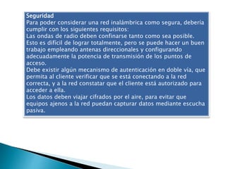 Seguridad
Para poder considerar una red inalámbrica como segura, debería
cumplir con los siguientes requisitos:
Las ondas de radio deben confinarse tanto como sea posible.
Esto es difícil de lograr totalmente, pero se puede hacer un buen
trabajo empleando antenas direccionales y configurando
adecuadamente la potencia de transmisión de los puntos de
acceso.
Debe existir algún mecanismo de autenticación en doble vía, que
permita al cliente verificar que se está conectando a la red
correcta, y a la red constatar que el cliente está autorizado para
acceder a ella.
Los datos deben viajar cifrados por el aire, para evitar que
equipos ajenos a la red puedan capturar datos mediante escucha
pasiva.
 