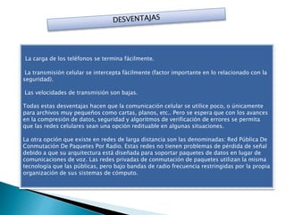 La carga de los teléfonos se termina fácilmente.
La transmisión celular se intercepta fácilmente (factor importante en lo relacionado con la
seguridad).
Las velocidades de transmisión son bajas.
Todas estas desventajas hacen que la comunicación celular se utilice poco, o únicamente
para archivos muy pequeños como cartas, planos, etc.. Pero se espera que con los avances
en la compresión de datos, seguridad y algoritmos de verificación de errores se permita
que las redes celulares sean una opción redituable en algunas situaciones.
La otra opción que existe en redes de larga distancia son las denominadas: Red Pública De
Conmutación De Paquetes Por Radio. Estas redes no tienen problemas de pérdida de señal
debido a que su arquitectura está diseñada para soportar paquetes de datos en lugar de
comunicaciones de voz. Las redes privadas de conmutación de paquetes utilizan la misma
tecnología que las públicas, pero bajo bandas de radio frecuencia restringidas por la propia
organización de sus sistemas de cómputo.
 