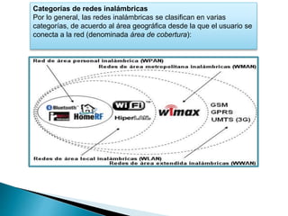 Categorías de redes inalámbricas
Por lo general, las redes inalámbricas se clasifican en varias
categorías, de acuerdo al área geográfica desde la que el usuario se
conecta a la red (denominada área de cobertura):
 