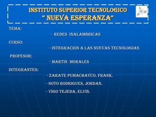 INSTITUTO SUPERIOR TECNOLOGICO “ NUEVA ESPERANZA“  TEMA: 		                        -  REDES  INALAMBRICAS CURSO: 	                       - INTEGRACION A LAS NUEVAS TECNOLOGIAS   PROFESOR:  	                       - MARTIN  MORALES  INTEGRANTES: 		      - ZARATE PUMACHAYCO, FRANK.                    - SOTO RODRIGUES, JORDAN.                    - VIGO TEJEDA, ELVIS. 