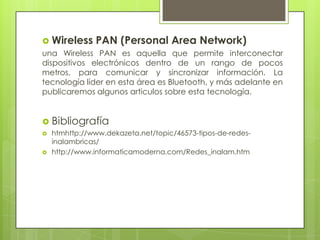  Wireless PAN (Personal Area Network)
una Wireless PAN es aquella que permite interconectar
dispositivos electrónicos dentro de un rango de pocos
metros, para comunicar y sincronizar información. La
tecnología líder en esta área es Bluetooth, y más adelante en
publicaremos algunos articulos sobre esta tecnología.


 Bibliografía
   htmhttp://www.dekazeta.net/topic/46573-tipos-de-redes-
    inalambricas/
   http://www.informaticamoderna.com/Redes_inalam.htm
 