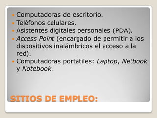    Computadoras de escritorio.
   Teléfonos celulares.
   Asistentes digitales personales (PDA).
   Access Point (encargado de permitir a los
    dispositivos inalámbricos el acceso a la
    red).
   Computadoras portátiles: Laptop, Netbook
    y Notebook.




SITIOS DE EMPLEO:
 
