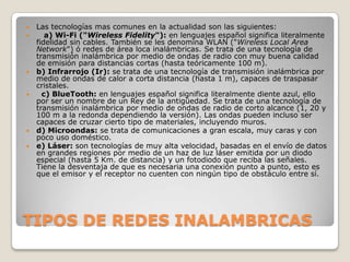    Las tecnologías mas comunes en la actualidad son las siguientes:
      a) Wi-Fi ("Wireless Fidelity"): en lenguajes español significa literalmente
    fidelidad sin cables. También se les denomina WLAN ("Wireless Local Area
    Network") ó redes de área loca inalámbricas. Se trata de una tecnología de
    transmisión inalámbrica por medio de ondas de radio con muy buena calidad
    de emisión para distancias cortas (hasta teóricamente 100 m).
   b) Infrarrojo (Ir): se trata de una tecnología de transmisión inalámbrica por
    medio de ondas de calor a corta distancia (hasta 1 m), capaces de traspasar
    cristales.
     c) BlueTooth: en lenguajes español significa literalmente diente azul, ello
    por ser un nombre de un Rey de la antigüedad. Se trata de una tecnología de
    transmisión inalámbrica por medio de ondas de radio de corto alcance (1, 20 y
    100 m a la redonda dependiendo la versión). Las ondas pueden incluso ser
    capaces de cruzar cierto tipo de materiales, incluyendo muros.
   d) Microondas: se trata de comunicaciones a gran escala, muy caras y con
    poco uso doméstico.
   e) Láser: son tecnologías de muy alta velocidad, basadas en el envío de datos
    en grandes regiones por medio de un haz de luz láser emitida por un diodo
    especial (hasta 5 Km. de distancia) y un fotodiodo que reciba las señales.
    Tiene la desventaja de que es necesaria una conexión punto a punto, esto es
    que el emisor y el receptor no cuenten con ningún tipo de obstáculo entre sí.




TIPOS DE REDES INALAMBRICAS
 