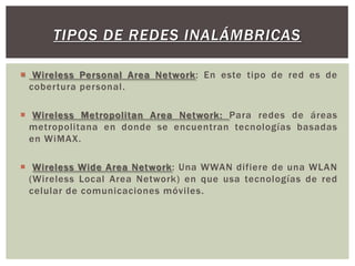 TIPOS DE REDES INALÁMBRICAS

 Wireless Personal Area Network: En este tipo de red es de
  cobertura personal.

 Wireless Metropolitan Area Network: Para redes de áreas
  metropolitana en donde se encuentran tecnologías basadas
  en WiMAX.

 Wireless Wide Area Network: Una WWAN difiere de una WLAN
  (Wireless Local Area Network) en que usa tecnologías de red
  celular de comunicaciones móviles.
 