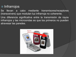  Infrarrojos
Se llevan a cabo mediante transmisores/receptores
(transceivers) que modulan luz infrarroja no coherente.
Una diferencia significativa entre la transmisión de rayos
infrarrojos y las microondas es que los primeros no pueden
atravesar las paredes.
 