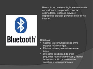 Bluetooth es una tecnología inalámbrica de
  corto alcance que permite conectar
  ordenadores, teléfonos móviles y
  dispositivos digitales portátiles entre sí y a
  Internet.




Objetivos:
• Facilitar las comunicaciones entre
  equipos móviles y fijos.
• Eliminar cables y conectores entre
  éstos.
• Ofrecer la posibilidad de crear
  pequeñas redes inalámbricas y facilitar
  la sincronización de datos entre
  nuestros equipos personales.
 
