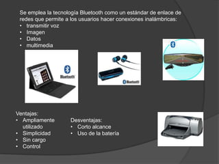 Se emplea la tecnología Bluetooth como un estándar de enlace de
 redes que permite a los usuarios hacer conexiones inalámbricas:
 • transmitir voz
 • Imagen
 • Datos
 • multimedia




Ventajas:
• Ampliamente       Desventajas:
  utilizado         • Corto alcance
• Simplicidad       • Uso de la batería
• Sin cargo
• Control
 