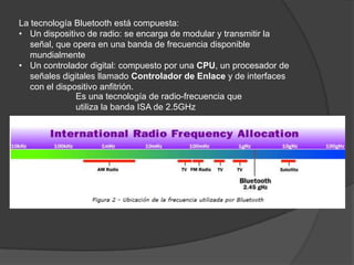 La tecnología Bluetooth está compuesta:
• Un dispositivo de radio: se encarga de modular y transmitir la
   señal, que opera en una banda de frecuencia disponible
   mundialmente
• Un controlador digital: compuesto por una CPU, un procesador de
   señales digitales llamado Controlador de Enlace y de interfaces
   con el dispositivo anfitrión.
               Es una tecnología de radio-frecuencia que
               utiliza la banda ISA de 2.5GHz
 