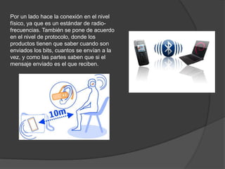 Por un lado hace la conexión en el nivel
físico, ya que es un estándar de radio-
frecuencias. También se pone de acuerdo
en el nivel de protocolo, donde los
productos tienen que saber cuando son
enviados los bits, cuantos se envían a la
vez, y como las partes saben que si el
mensaje enviado es el que reciben.
 