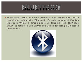  El estándar IEEE 802.15.1 presenta una WPAN que utiliza
  tecnología inalámbrica Bluetooth. En este trabajo el término
  Bluetooth WPAN o simplemente el término IEEE 802.15.1
  WPAN se refiere a una WPAN que utiliza tecnología Bluetooth
  inalámbrica.
 