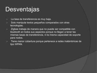 Desventajas
    La tasa de transferencia es muy baja.
    Solo manipula textos pequeños comparados con otras
    tecnologías.
    Zigbee trabaja de manera que no puede ser compatible con
    bluetooth en todos sus aspectos porque no llegan a tener las
    mismas tasas de transferencia, ni la misma capacidad de soporte
    para nodos.
    Tiene menor cobertura porque pertenece a redes inalámbricas de
    tipo WPAN.
 