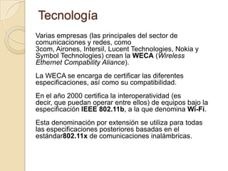 Tecnología
Varias empresas (las principales del sector de
comunicaciones y redes, como
3com, Airones, Intersil, Lucent Technologies, Nokia y
Symbol Technologies) crean la WECA (Wireless
Ethernet Compability Aliance).
La WECA se encarga de certificar las diferentes
especificaciones, así como su compatibilidad.
En el año 2000 certifica la interoperatividad (es
decir, que puedan operar entre ellos) de equipos bajo la
especificación IEEE 802.11b, a la que denomina Wi-Fi.
Esta denominación por extensión se utiliza para todas
las especificaciones posteriores basadas en el
estándar802.11x de comunicaciones inalámbricas.
 