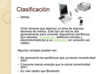 Clasificación
   WPAN


    Corto alcance que abarcan un área de algunas
    decenas de metros. Este tipo de red se usa
    generalmente para conectar dispositivos periféricos
    (por ejemplo, impresoras, teléfonos móviles y
    electrodomésticos) a un ordenador sin conexión por
    cables.

Algunas ventajas pueden ser:

 Se aprovecha los periféricos que ya tienen conectividad
  WIFI.
 Consume menos energía que la actual conectividad
  WIFI.
 Es más rápido que Bluetooth.
 