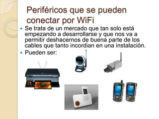 Periféricos que se pueden
    conectar por WiFi
 Se trata de un mercado que tan solo está
  empezando a desarrollarse y que nos va a
  permitir deshacernos de buena parte de los
  cables que tanto incordian en una instalación.
 Pueden ser:
 