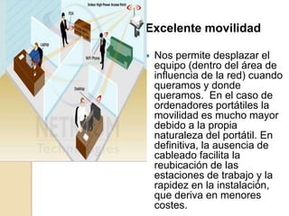 Excelente movilidad

   Nos permite desplazar el
    equipo (dentro del área de
    influencia de la red) cuando
    queramos y donde
    queramos. En el caso de
    ordenadores portátiles la
    movilidad es mucho mayor
    debido a la propia
    naturaleza del portátil. En
    definitiva, la ausencia de
    cableado facilita la
    reubicación de las
    estaciones de trabajo y la
    rapidez en la instalación,
    que deriva en menores
    costes.
 