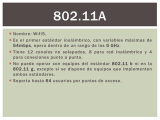 802.11A
 Nombre: Wifi5.
 Es el primer estándar inalámbrico, con variables máximas de
  54mbps, opera dentro de un rango de los 5 GHz.
 Tiene 12 canales no solapados, 8 para red inalámbrica y 4
  para conexiones punto a punto.
 No puede operar con equipos del estándar 802.11 b ni en la
  802.11 g, excepto si se dispone de equipos que implementen
  ambos estándares.
 Soporta hasta 64 usuarios por puntos de acceso.
 