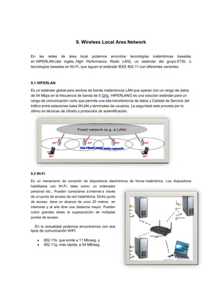 9. Wireless Local Area Network

En las redes de área local podemos encontrar tecnologías inalámbricas basadas
en HIPERLAN (del inglés, High Performance Radio LAN), un estándar del grupo ETSI, o
tecnologías basadas en Wi-Fi, que siguen el estándar IEEE 802.11 con diferentes variantes.



9.1 HIPERLAN

Es un estándar global para anchos de banda inalámbricos LAN que operan con un rango de datos
de 54 Mbps en la frecuencia de banda de 5 GHz. HIPERLAN/2 es una solución estándar para un
rango de comunicación corto que permite una alta transferencia de datos y Calidad de Servicio del
tráfico entre estaciones base WLAN y terminales de usuarios. La seguridad esta provista por lo
último en técnicas de cifrado y protocolos de autentificación.




9.2 Wi-Fi

Es un mecanismo de conexión de dispositivos electrónicos de forma inalámbrica. Los dispositivos
habilitados con Wi-Fi, tales como: un ordenador
personal etc., Pueden conectarse a Internet a través
de un punto de acceso de red inalámbrica. Dicho punto
de acceso tiene un alcance de unos 20 metros en
interiores y al aire libre una distancia mayor. Pueden
cubrir grandes áreas la superposición de múltiples
puntos de acceso.

   En la actualidad podemos encontrarnos con dos
tipos de comunicación WIFI:

       802.11b, que emite a 11 Mb/seg, y
       802.11g, más rápida, a 54 MB/seg.
 