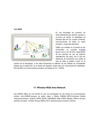 10.2 LMDS

                                                       Es una tecnología de conexión vía
                                                       radio inalámbrica que permite, gracias a
                                                       su ancho de banda, el despliegue de
                                                       servicios fijos de voz, acceso a Internet,
                                                       comunicaciones de datos en redes
                                                       privadas, y video bajo demanda.

                                                       LMDS usa señales en la banda de las
                                                       microondas, en concreto la banda
                                                       Ka (en torno a los 28 GHz, dependiente
                                                       de las licencias de uso de espectro
                                                       radioeléctrico del país), por lo que las
                                                       distancias de transmisión son cortas (a
                                                       esto se debe la palabra "Local" en el
nombre de la tecnología), a tan altas frecuencias la reflexión de las señales es considerable
(nótese que la banda Ka, es la banda del espectro usado para las comunicaciones satelitales).
Pero también en muchos países europeos, se trabaja en 3,4 - 3,5GHz




                          11. Wireless Wide Area Network

Una WWAN difiere de una WLAN en que usa tecnologías de red celular de comunicaciones
móviles como WiMAX (aunque se aplica mejor a Redes WMAN), UMTS (Universal Mobile
Telecommunications System), GPRS, EDGE, CDMA2000, GSM, CDPD, Mobitex, HSPA y 3G para
transferir los datos. También incluye LMDS y Wi-Fi autónoma para conectar a internet.
 