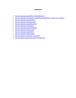 CIBERGRAFIA



   http://es.wikipedia.org/wiki/Red_inal%C3%A1mbrica
   http://es.wikipedia.org/wiki/Red_inal%C3%A1mbrica#Wireless_Personal_Area_Network
   http://es.wikipedia.org/wiki/WPAN
   http://es.wikipedia.org/wiki/HomeRF
   http://es.wikipedia.org/wiki/Bluetooth
   http://es.wikipedia.org/wiki/Wi-Fi
   http://es.wikipedia.org/wiki/HIPERLAN
   http://es.wikipedia.org/wiki/LMDS
   http://es.wikipedia.org/wiki/RFID
   http://es.wikipedia.org/wiki/ZigBee
   http://ict-wireless.com/quienes_somos.html
   http://airlink101.com/Spanish/products/wireless.php
 