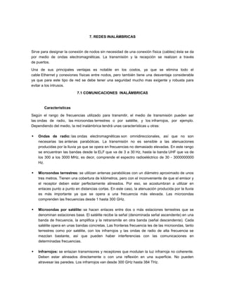 7. REDES INALÁMBRICAS



Sirve para designar la conexión de nodos sin necesidad de una conexión física (cables) ésta se da
por medio de ondas electromagnéticas. La transmisión y la recepción se realizan a través
de puertos.

Una de sus principales ventajas es notable en los costos, ya que se elimina todo el
cable Ethernet y conexiones físicas entre nodos, pero también tiene una desventaja considerable
ya que para este tipo de red se debe tener una seguridad mucho mas exigente y robusta para
evitar a los intrusos.

                           7.1 COMUNICACIONES INALÁMBRICAS



       Características

Según el rango de frecuencias utilizado para transmitir, el medio de transmisión pueden ser
las ondas de radio, las microondas terrestres o por satélite, y los infrarrojos, por ejemplo.
Dependiendo del medio, la red inalámbrica tendrá unas características u otras:

   Ondas de radio: las ondas electromagnéticas son omnidireccionales, así que no son
    necesarias las antenas parabólicas. La transmisión no es sensible a las atenuaciones
    producidas por la lluvia ya que se opera en frecuencias no demasiado elevadas. En este rango
    se encuentran las bandas desde la ELF que va de 3 a 30 Hz, hasta la banda UHF que va de
    los 300 a los 3000 MHz, es decir, comprende el espectro radioeléctrico de 30 - 3000000000
    Hz.

   Microondas terrestres: se utilizan antenas parabólicas con un diámetro aproximado de unos
    tres metros. Tienen una cobertura de kilómetros, pero con el inconveniente de que el emisor y
    el receptor deben estar perfectamente alineados. Por eso, se acostumbran a utilizar en
    enlaces punto a punto en distancias cortas. En este caso, la atenuación producida por la lluvia
    es más importante ya que se opera a una frecuencia más elevada. Las microondas
    comprenden las frecuencias desde 1 hasta 300 GHz.

   Microondas por satélite: se hacen enlaces entre dos o más estaciones terrestres que se
    denominan estaciones base. El satélite recibe la señal (denominada señal ascendente) en una
    banda de frecuencia, la amplifica y la retransmite en otra banda (señal descendente). Cada
    satélite opera en unas bandas concretas. Las fronteras frecuencia les de las microondas, tanto
    terrestres como por satélite, con los infrarrojos y las ondas de radio de alta frecuencia se
    mezclan bastante, así que pueden haber interferencias con las comunicaciones en
    determinadas frecuencias.

   Infrarrojos: se enlazan transmisores y receptores que modulan la luz infrarroja no coherente.
    Deben estar alineados directamente o con una reflexión en una superficie. No pueden
    atravesar las paredes. Los infrarrojos van desde 300 GHz hasta 384 THz.
 