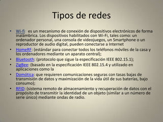 Tipos de redes
• Wi-fi: es un mecanismo de conexión de dispositivos electrónicos de forma
  inalámbrica. Los dispositivos habilitados con Wi-Fi, tales como: un
  ordenador personal, una consola de videojuegos, un Smartphone o un
  reproductor de audio digital, pueden conectarse a Internet
• HomeRF: (estándar para conectar todos los teléfonos móviles de la casa y
  los ordenadores mediante un aparato central);
• Bluetooth: (protocolo que sigue la especificación IEEE 802.15.1);
• ZigBee: (basado en la especificación IEEE 802.15.4 y utilizado en
  aplicaciones como la
• Domótica: que requieren comunicaciones seguras con tasas bajas de
  transmisión de datos y maximización de la vida útil de sus baterías, bajo
  consumo);
• RFID: (sistema remoto de almacenamiento y recuperación de datos con el
  propósito de transmitir la identidad de un objeto (similar a un número de
  serie único) mediante ondas de radio.
 