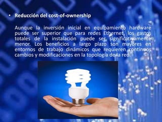 • Reducción del cost-of-ownership

  Aunque la inversión inicial en equipamiento hardware
  puede ser superior que para redes Ethernet, los gastos
  totales de la instalación puede ser significativamente
  menor. Los beneficios a largo plazo son mayores en
  entornos de trabajo dinámicos que requieren continuos
  cambios y modificaciones en la topología de la red.
 