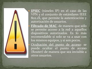  IPSEC (túneles IP) en el caso de las
  VPN y el conjunto de estándares IEEE
  802.1X, que permite la autenticación y
  autorización de usuarios.
 Filtrado de MAC, de manera que sólo
  se permite acceso a la red a aquellos
  dispositivos autorizados. Es lo más
  recomendable si solo se va a usar con
  los mismos equipos, y si son pocos.
 Ocultación del punto de acceso: se
  puede ocultar el punto de acceso
  (Router) de manera que sea invisible a
  otros usuarios.
 