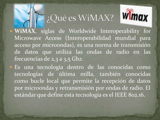  WiMAX, siglas de Worldwide Interoperability for
  Microwave Access (Interoperabilidad mundial para
  acceso por microondas), es una norma de transmisión
  de datos que utiliza las ondas de radio en las
  frecuencias de 2,3 a 3,5 Ghz.
 Es una tecnología dentro de las conocidas como
  tecnologías de última milla, también conocidas
  como bucle local que permite la recepción de datos
  por microondas y retransmisión por ondas de radio. El
  estándar que define esta tecnología es el IEEE 802.16.
 
