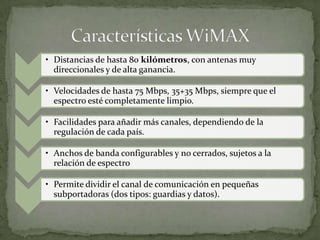 • Distancias de hasta 80 kilómetros, con antenas muy
  direccionales y de alta ganancia.

• Velocidades de hasta 75 Mbps, 35+35 Mbps, siempre que el
  espectro esté completamente limpio.

• Facilidades para añadir más canales, dependiendo de la
  regulación de cada país.

• Anchos de banda configurables y no cerrados, sujetos a la
  relación de espectro

• Permite dividir el canal de comunicación en pequeñas
  subportadoras (dos tipos: guardias y datos).
 