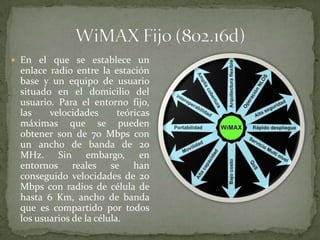  En el que se establece un
 enlace radio entre la estación
 base y un equipo de usuario
 situado en el domicilio del
 usuario. Para el entorno fijo,
 las    velocidades       teóricas
 máximas que se pueden
 obtener son de 70 Mbps con
 un ancho de banda de 20
 MHz. Sin embargo, en
 entornos reales se han
 conseguido velocidades de 20
 Mbps con radios de célula de
 hasta 6 Km, ancho de banda
 que es compartido por todos
 los usuarios de la célula.
 