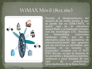  Permite    el desplazamiento del
  usuario de un modo similar al que
  se puede dar en GSM/UMTS, el
  móvil, aun no se encuentra
  desarrollado y actualmente compite
  con las tecnologías LTE, (basadas
  en     femtocélulas,       conectadas
  mediante cable), por ser la
  alternativa para las operadoras de
  telecomunicaciones que apuestan
  por los servicios en movilidad, este
  estándar, en su variante "no
  licenciado", compite con el WiFi
  IEEE 802.11n, ya que la mayoría de
  los portátiles y dispositivos móviles,
  empiezan a estar dotados de este
  tipo         de          conectividad
  (principalmente de la firma Intel).
 