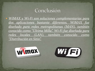  WiMAX y Wi-Fi son soluciones complementarias para
 dos aplicaciones bastante diferentes. WiMAX fue
 diseñado para redes metropolitanas (MAN), también
 conocido como “Última Milla”. Wi-Fi fue diseñada para
 redes locales (LAN), también conocido como
 “Distribución en Sitio”.
 