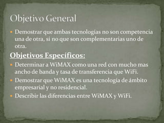  Demostrar que ambas tecnologías no son competencia
 una de otra, si no que son complementarias uno de
 otra.
Objetivos Específicos:
 Determinar a WiMAX como una red con mucho mas
  ancho de banda y tasa de transferencia que WiFi.
 Demostrar que WiMAX es una tecnología de ámbito
  empresarial y no residencial.
 Describir las diferencias entre WiMAX y WiFi.
 