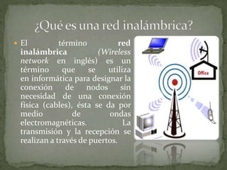 El         término           red
 inalámbrica             (Wireless
 network en inglés) es un
 término      que     se   utiliza
 en informática para designar la
 conexión      de    nodos      sin
 necesidad de una conexión
 física (cables), ésta se da por
 medio           de        ondas
 electromagnéticas.              La
 transmisión y la recepción se
 realizan a través de puertos.
 
