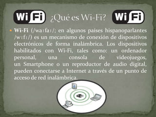  Wi-Fi (/waɪfaɪ/; en algunos países hispanoparlantes
 /wɪfɪ/) es un mecanismo de conexión de dispositivos
 electrónicos de forma inalámbrica. Los dispositivos
 habilitados con Wi-Fi, tales como: un ordenador
 personal,     una     consola     de     videojuegos,
 un Smartphone o un reproductor de audio digital,
 pueden conectarse a Internet a través de un punto de
 acceso de red inalámbrica.
 
