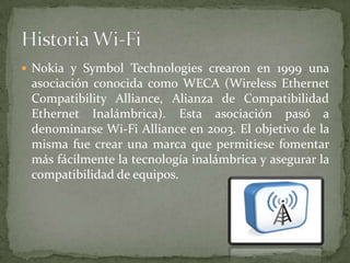  Nokia y Symbol Technologies crearon en 1999 una
 asociación conocida como WECA (Wireless Ethernet
 Compatibility Alliance, Alianza de Compatibilidad
 Ethernet Inalámbrica). Esta asociación pasó a
 denominarse Wi-Fi Alliance en 2003. El objetivo de la
 misma fue crear una marca que permitiese fomentar
 más fácilmente la tecnología inalámbrica y asegurar la
 compatibilidad de equipos.
 
