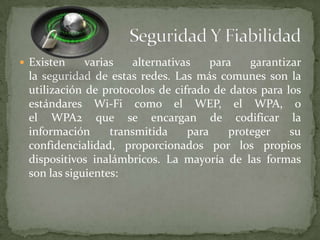  Existen    varias   alternativas    para   garantizar
 la seguridad de estas redes. Las más comunes son la
 utilización de protocolos de cifrado de datos para los
 estándares Wi-Fi como el WEP, el WPA, o
 el WPA2 que se encargan de codificar la
 información      transmitida    para    proteger    su
 confidencialidad, proporcionados por los propios
 dispositivos inalámbricos. La mayoría de las formas
 son las siguientes:
 