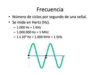 Frecuencia
• Número de ciclos por segundo de una señal.
• Se mide en Hertz (Hz).
  – 1.000 Hz = 1 KHz
  – 1.000.000 Hz = 1 MHz
  – 1 x 109 Hz = 1.000 MHz = 1 GHz
 