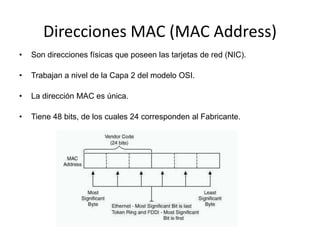 Direcciones MAC (MAC Address)
•   Son direcciones físicas que poseen las tarjetas de red (NIC).

•   Trabajan a nivel de la Capa 2 del modelo OSI.

•   La dirección MAC es única.

•   Tiene 48 bits, de los cuales 24 corresponden al Fabricante.
 