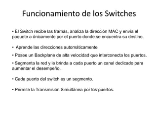 Funcionamiento de los Switches
• El Switch recibe las tramas, analiza la dirección MAC y envía el
paquete a únicamente por el puerto donde se encuentra su destino.

• Aprende las direcciones automáticamente
• Posee un Backplane de alta velocidad que interconecta los puertos.
• Segmenta la red y le brinda a cada puerto un canal dedicado para
aumentar el desempeño.

• Cada puerto del switch es un segmento.

• Permite la Transmisión Simultánea por los puertos.
 
