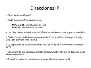 Direcciones IP
• Direcciones de Capa 3

• Cada dirección IP se compone de:

     Network ID : Identificador de Red
     Host ID : Identificador de nodo

• Las direcciones están formadas 32 bits repartidos en cuatro grupos de 8 bits.

• Cada número de la dirección representa 8 bits y está en el rango entre 0 y
255, por ejemplo: 192.13.97.3

• La capacidad de direccionamiento total de IP es de 4 mil millones de nodos
(232).

• El número de bits correspondientes al Network ID y al Host ID depende de la
clase de dirección.

• Todos los nodos de una red deben tener el mismo Network ID.
 