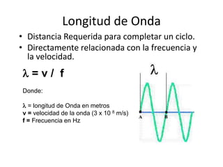 Longitud de Onda
• Distancia Requerida para completar un ciclo.
• Directamente relacionada con la frecuencia y
  la velocidad.
=v/ f
Donde:

 = longitud de Onda en metros
v = velocidad de la onda (3 x 10 8 m/s)
f = Frecuencia en Hz
 