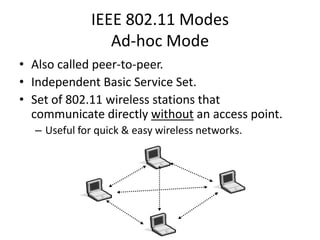 IEEE 802.11 Modes
                Ad-hoc Mode
• Also called peer-to-peer.
• Independent Basic Service Set.
• Set of 802.11 wireless stations that
  communicate directly without an access point.
  – Useful for quick & easy wireless networks.
 