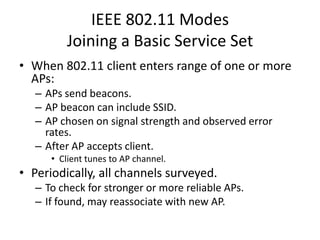 IEEE 802.11 Modes
         Joining a Basic Service Set
• When 802.11 client enters range of one or more
  APs:
   – APs send beacons.
   – AP beacon can include SSID.
   – AP chosen on signal strength and observed error
     rates.
   – After AP accepts client.
      • Client tunes to AP channel.
• Periodically, all channels surveyed.
   – To check for stronger or more reliable APs.
   – If found, may reassociate with new AP.
 