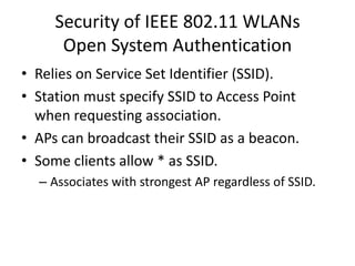 Security of IEEE 802.11 WLANs
      Open System Authentication
• Relies on Service Set Identifier (SSID).
• Station must specify SSID to Access Point
  when requesting association.
• APs can broadcast their SSID as a beacon.
• Some clients allow * as SSID.
  – Associates with strongest AP regardless of SSID.
 